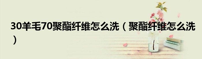 30羊毛70聚酯纤维怎么洗（聚酯纤维怎么洗）