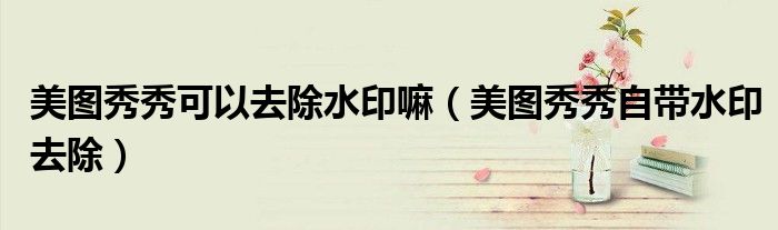美图秀秀可以去除水印嘛（美图秀秀自带水印去除）