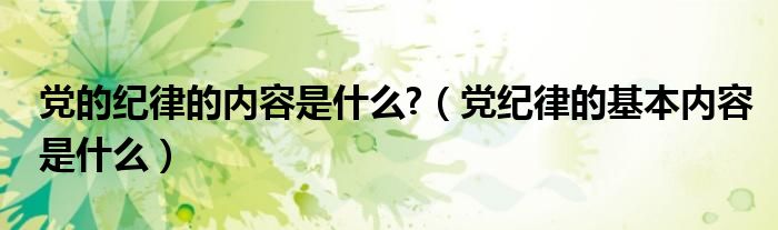 党的纪律的内容是什么?（党纪律的基本内容是什么）