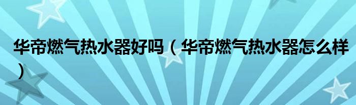 华帝燃气热水器好吗(华帝燃气热水器怎么样)