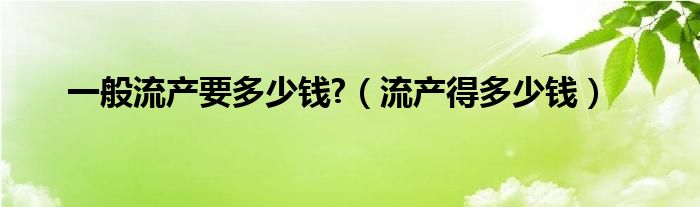 一般流产要多少钱?（流产得多少钱）