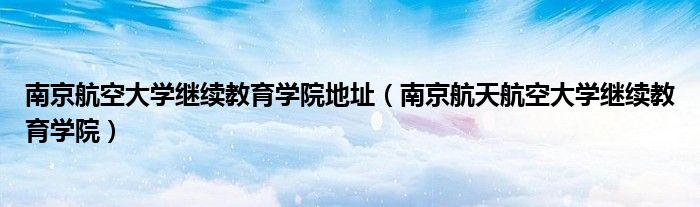 南京航空大学继续教育学院地址（南京航天航空大学继续教育学院）
