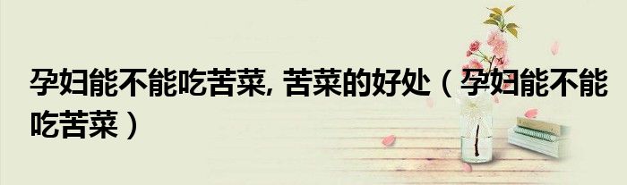 孕妇能不能吃苦菜, 苦菜的好处（孕妇能不能吃苦菜）