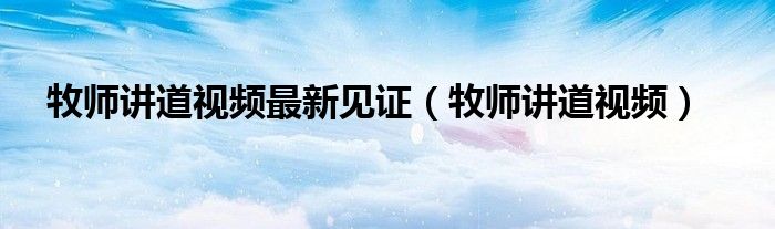 牧师讲道视频最新见证（牧师讲道视频）