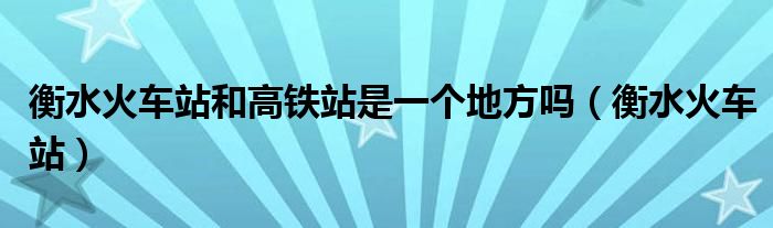 衡水火车站和高铁站是一个地方吗(衡水火车站)