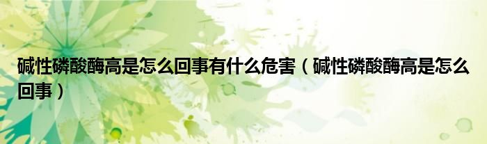 碱性磷酸酶高是怎么回事有什么危害（碱性磷酸酶高是怎么回事）