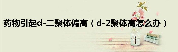 药物引起d-二聚体偏高(d-2聚体高怎么办)