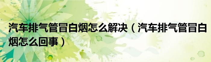 汽车排气管冒白烟怎么解决（汽车排气管冒白烟怎么回事）