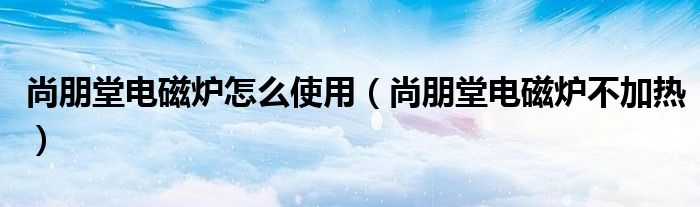 尚朋堂电磁炉怎么使用（尚朋堂电磁炉不加热）