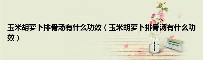 玉米胡萝卜排骨汤有什么功效（玉米胡萝卜排骨汤有什么功效）