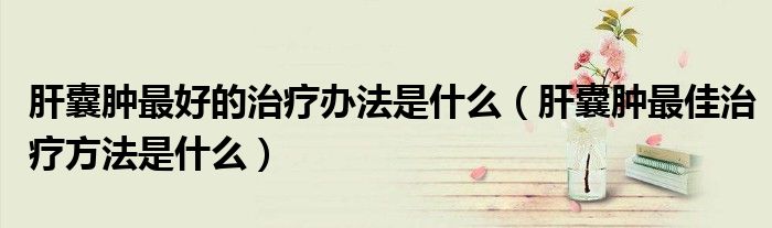 肝囊肿最好的治疗办法是什么（肝囊肿最佳治疗方法是什么）