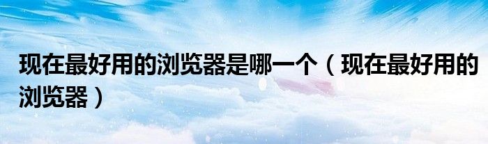 现在最好用的浏览器是哪一个（现在最好用的浏览器）